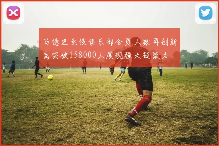 马德里竞技俱乐部会员人数再创新高突破158000人展现强大凝聚力