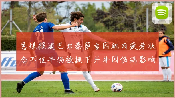 意媒报道巴尔泰萨吉因肌肉疲劳状态不佳半场被换下并非因伤病影响