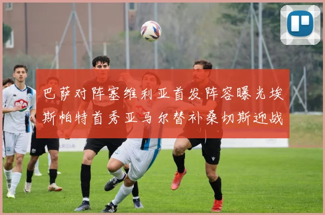 巴萨对阵塞维利亚首发阵容曝光埃斯帕特首秀亚马尔替补桑切斯迎战旧主