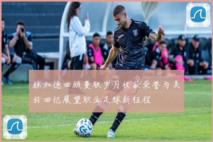 林加德回顾曼联岁月收获荣誉与美好回忆展望职业足球新征程