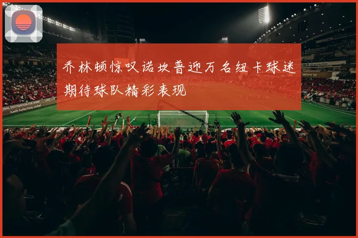 乔林顿惊叹诺坎普迎万名纽卡球迷期待球队精彩表现