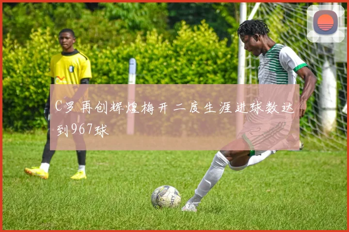 C罗再创辉煌梅开二度生涯进球数达到967球