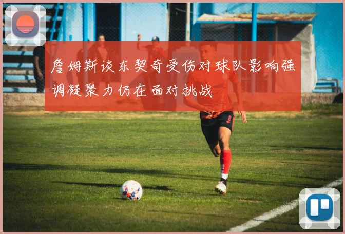 詹姆斯谈东契奇受伤对球队影响强调凝聚力仍在面对挑战