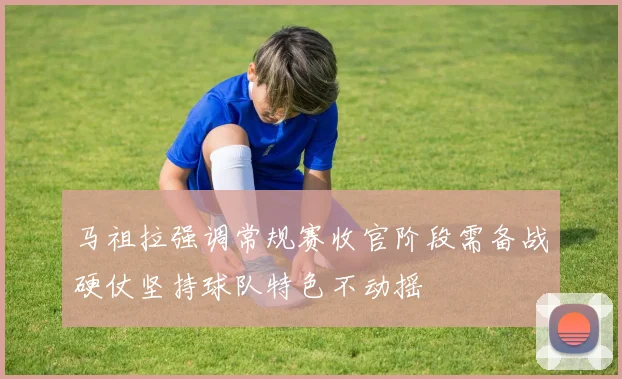 马祖拉强调常规赛收官阶段需备战硬仗坚持球队特色不动摇