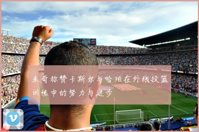 米奇称赞卡斯尔与哈珀在外线投篮训练中的努力与进步