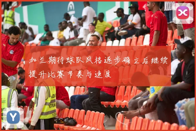 加兰期待球队风格逐步确立后继续提升比赛节奏与速度