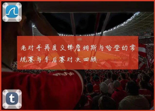 老对手再度交锋詹姆斯与哈登的常规赛与季后赛对决回顾
