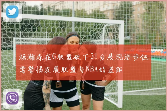杨瀚森在G联盟砍下31分展现进步但需警惕发展联盟与NBA的差距