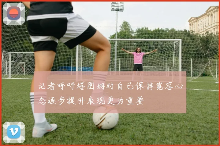 记者呼吁塔图姆对自己保持宽容心态逐步提升表现更为重要