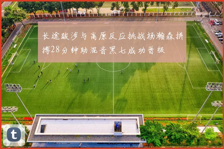 长途跋涉与高原反应挑战杨瀚森拼搏28分钟助混音黑七成功晋级