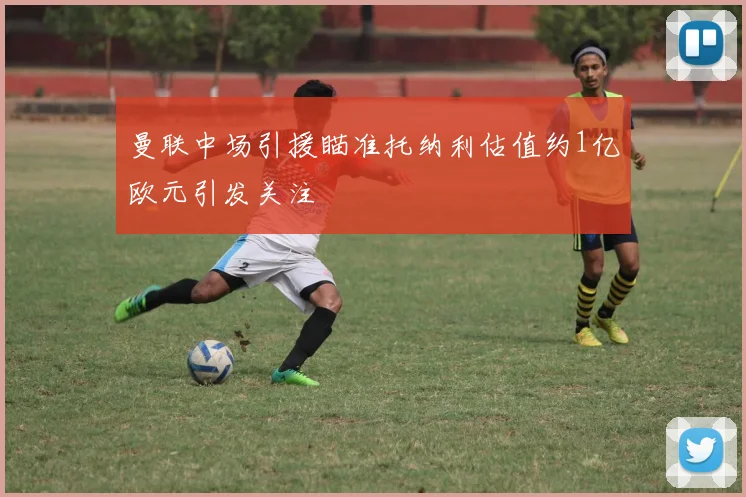 曼联中场引援瞄准托纳利估值约1亿欧元引发关注