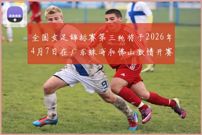 全国女足锦标赛第三轮将于2026年4月7日在广东珠海和佛山激情开赛