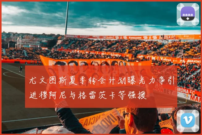 尤文图斯夏季转会计划曝光力争引进穆阿尼与格雷茨卡等强援