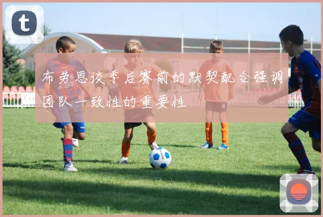 布劳恩谈季后赛前的默契配合强调团队一致性的重要性