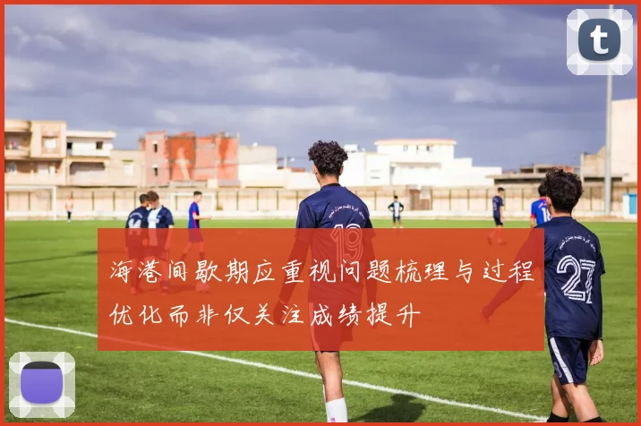 海港间歇期应重视问题梳理与过程优化而非仅关注成绩提升