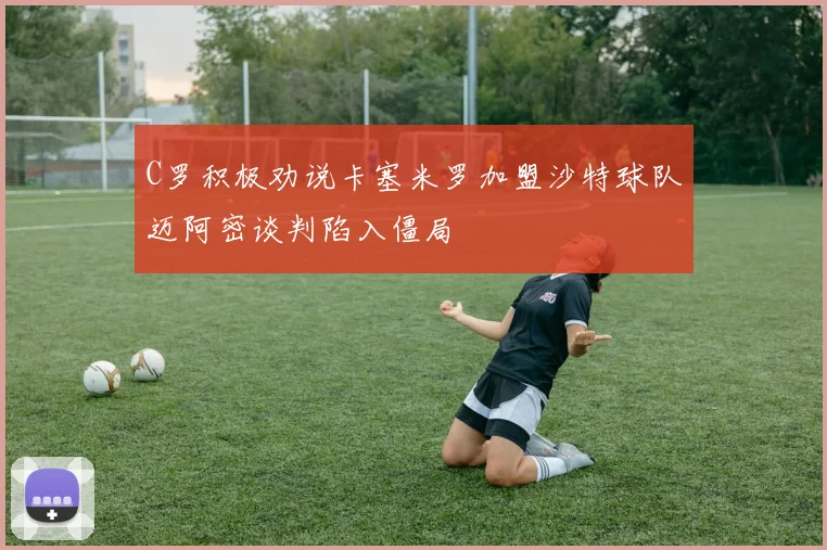 C罗积极劝说卡塞米罗加盟沙特球队迈阿密谈判陷入僵局