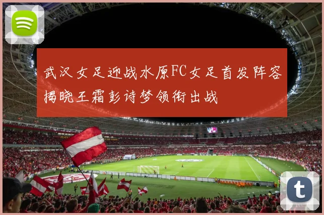 武汉女足迎战水原FC女足首发阵容揭晓王霜彭诗梦领衔出战