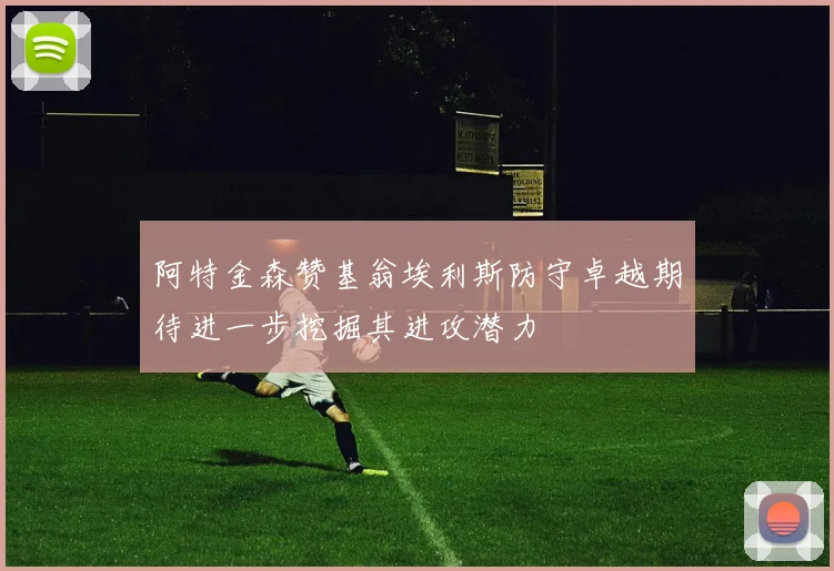 阿特金森赞基翁埃利斯防守卓越期待进一步挖掘其进攻潜力